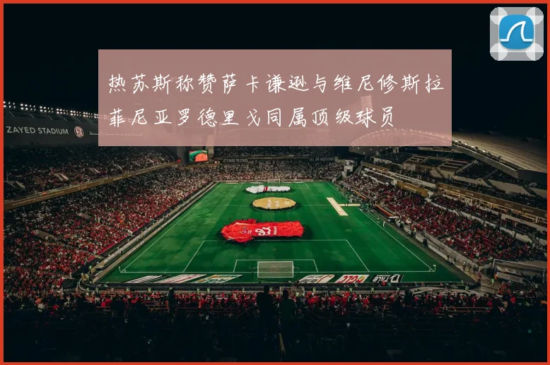 热苏斯称赞萨卡谦逊与维尼修斯拉菲尼亚罗德里戈同属顶级球员