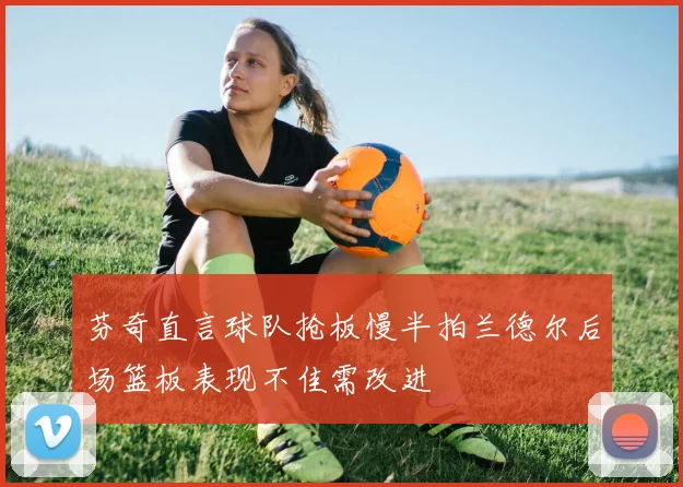 芬奇直言球队抢板慢半拍兰德尔后场篮板表现不佳需改进