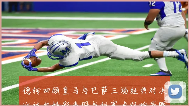 德转回顾皇马与巴萨三场经典对决比达尔精彩表现与何塞卢双响亮眼