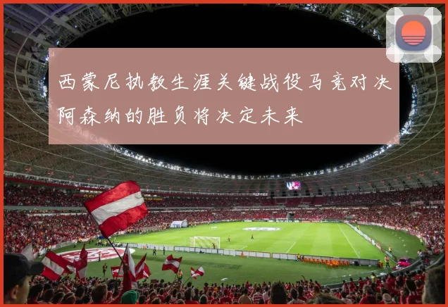 西蒙尼执教生涯关键战役马竞对决阿森纳的胜负将决定未来