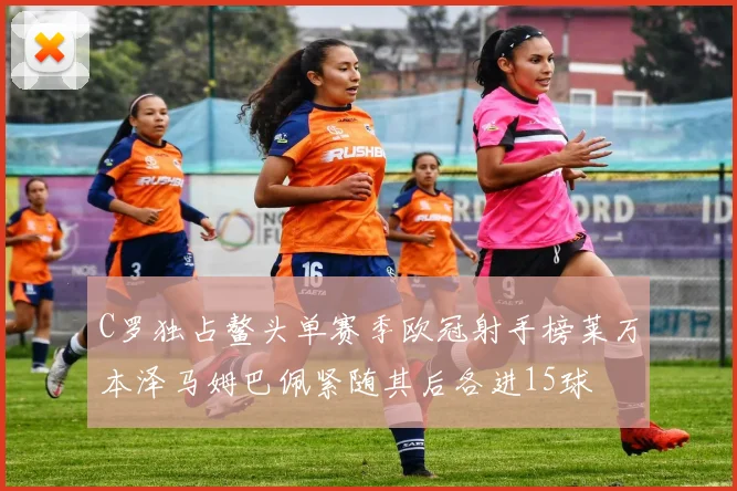 C罗独占鳌头单赛季欧冠射手榜莱万本泽马姆巴佩紧随其后各进15球
