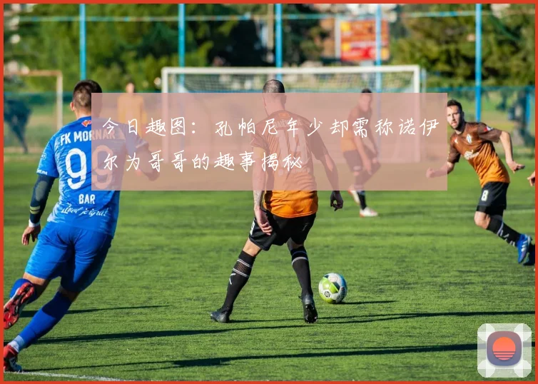 今日趣图：孔帕尼年少却需称诺伊尔为哥哥的趣事揭秘