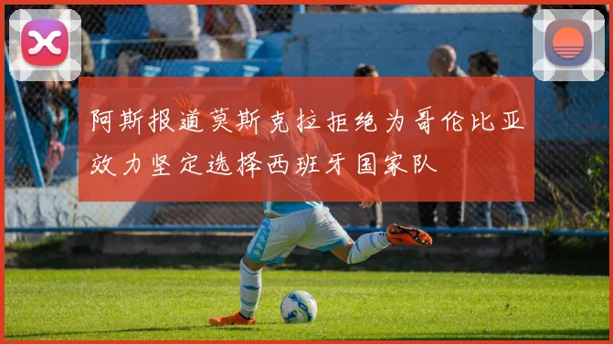 阿斯报道莫斯克拉拒绝为哥伦比亚效力坚定选择西班牙国家队