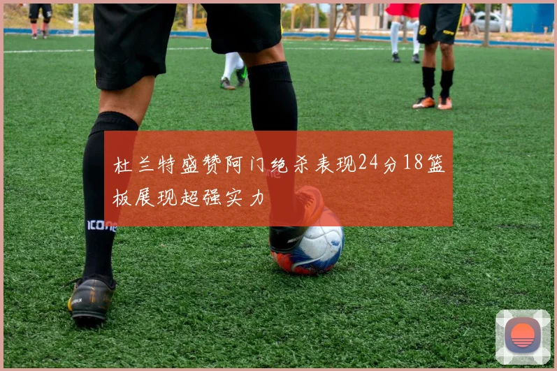 杜兰特盛赞阿门绝杀表现24分18篮板展现超强实力