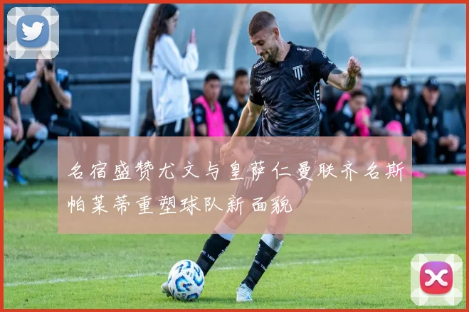 名宿盛赞尤文与皇萨仁曼联齐名斯帕莱蒂重塑球队新面貌