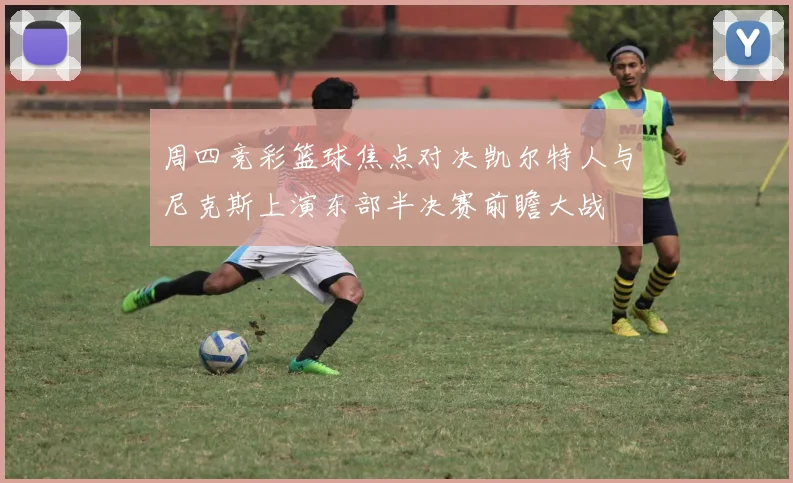 周四竞彩篮球焦点对决凯尔特人与尼克斯上演东部半决赛前瞻大战