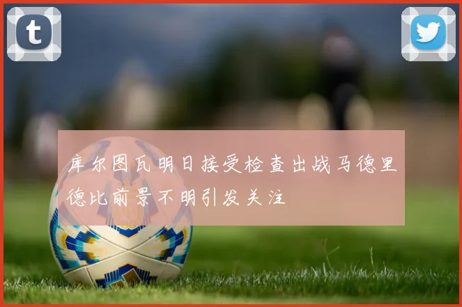 库尔图瓦明日接受检查出战马德里德比前景不明引发关注