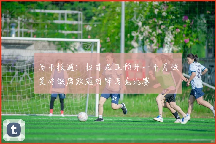 马卡报道：拉菲尼亚预计一个月恢复将缺席欧冠对阵马竞比赛