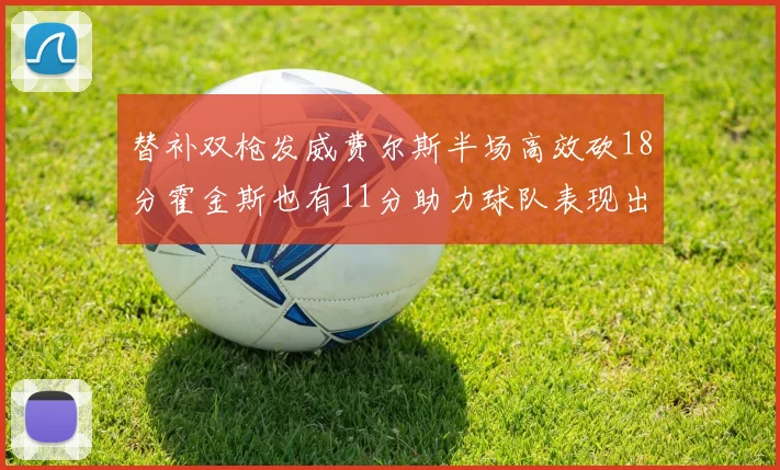 替补双枪发威费尔斯半场高效砍18分霍金斯也有11分助力球队表现出色