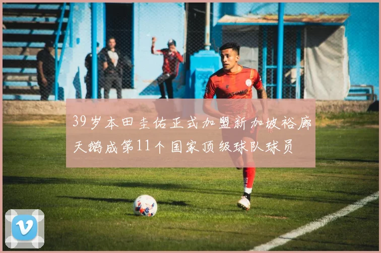 39岁本田圭佑正式加盟新加坡裕廊天鹅成第11个国家顶级球队球员