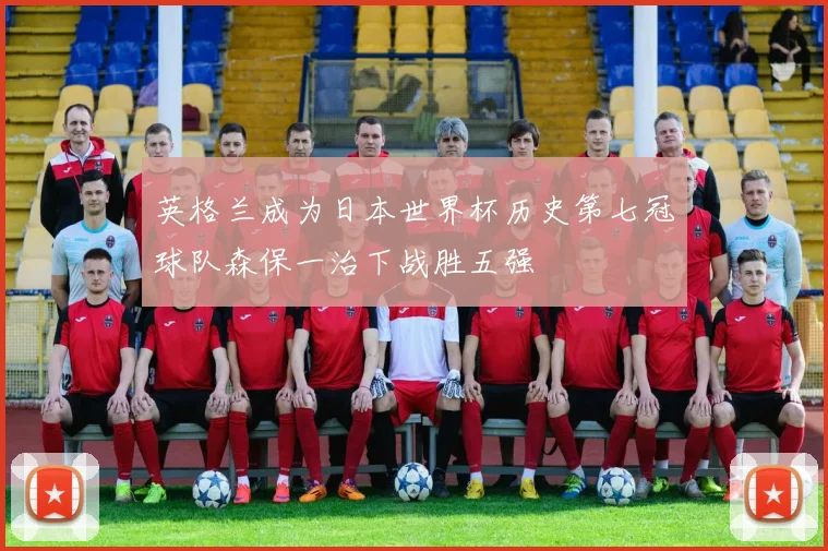 英格兰成为日本世界杯历史第七冠球队森保一治下战胜五强
