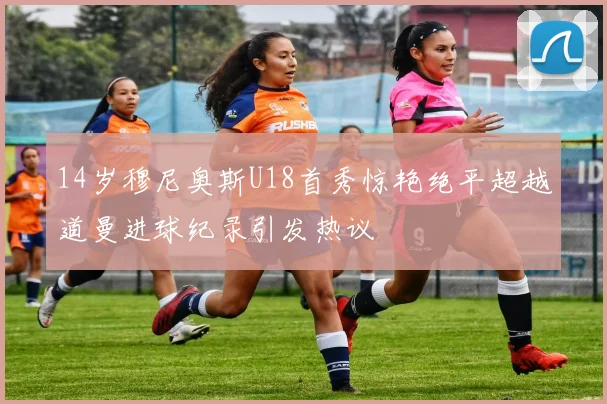 14岁穆尼奥斯U18首秀惊艳绝平超越道曼进球纪录引发热议