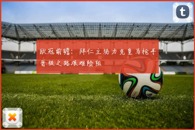 欧冠前瞻：拜仁主场力克皇马枪手晋级之路艰难险阻