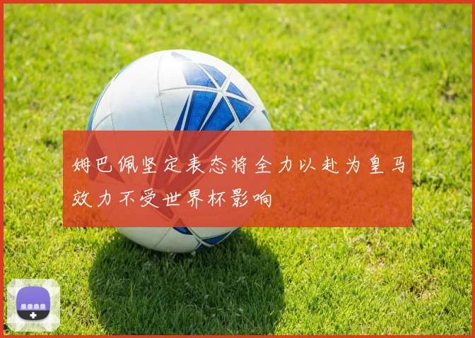 姆巴佩坚定表态将全力以赴为皇马效力不受世界杯影响