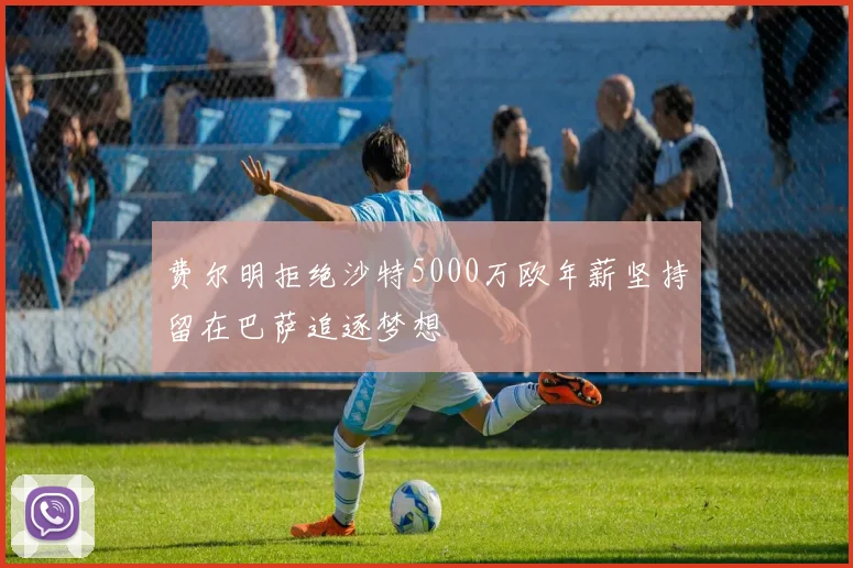 费尔明拒绝沙特5000万欧年薪坚持留在巴萨追逐梦想
