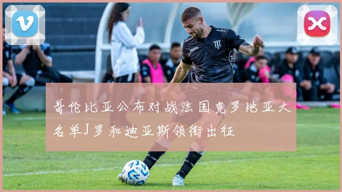 哥伦比亚公布对战法国克罗地亚大名单J罗和迪亚斯领衔出征