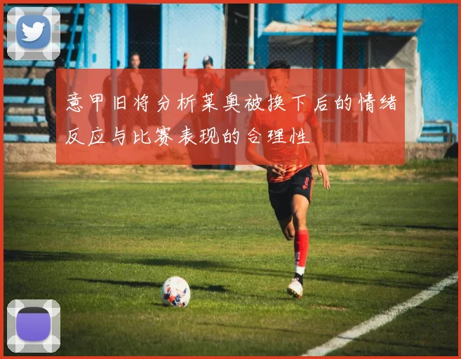 意甲旧将分析莱奥被换下后的情绪反应与比赛表现的合理性