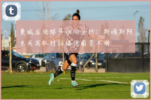 曼城后场球员动向分析：斯通斯阿克或离队特拉福德前景不明