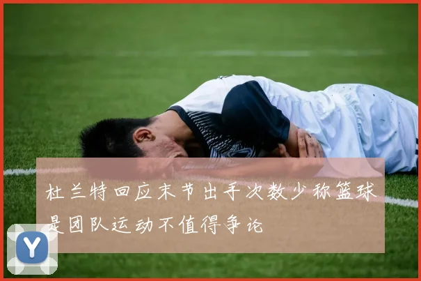 杜兰特回应末节出手次数少称篮球是团队运动不值得争论