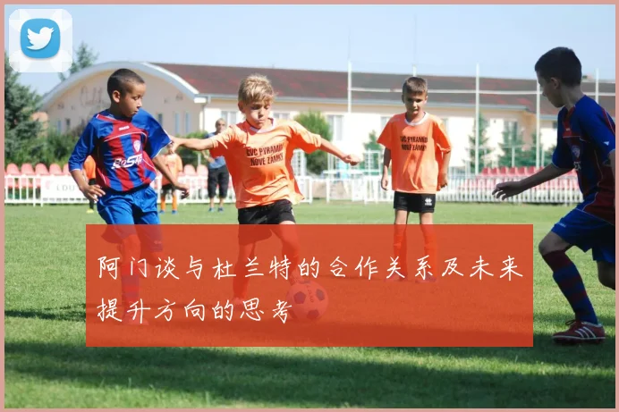 阿门谈与杜兰特的合作关系及未来提升方向的思考