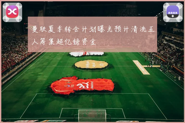 曼联夏季转会计划曝光预计清洗五人筹集超亿镑资金