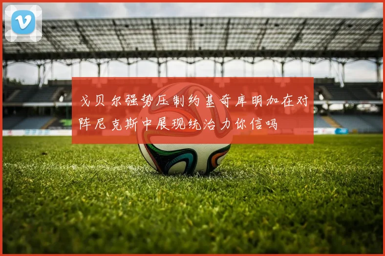 戈贝尔强势压制约基奇库明加在对阵尼克斯中展现统治力你信吗