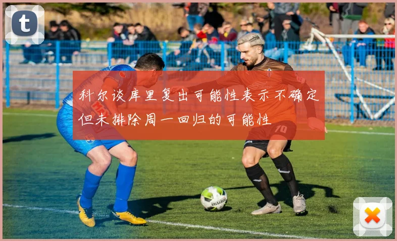 科尔谈库里复出可能性表示不确定但未排除周一回归的可能性