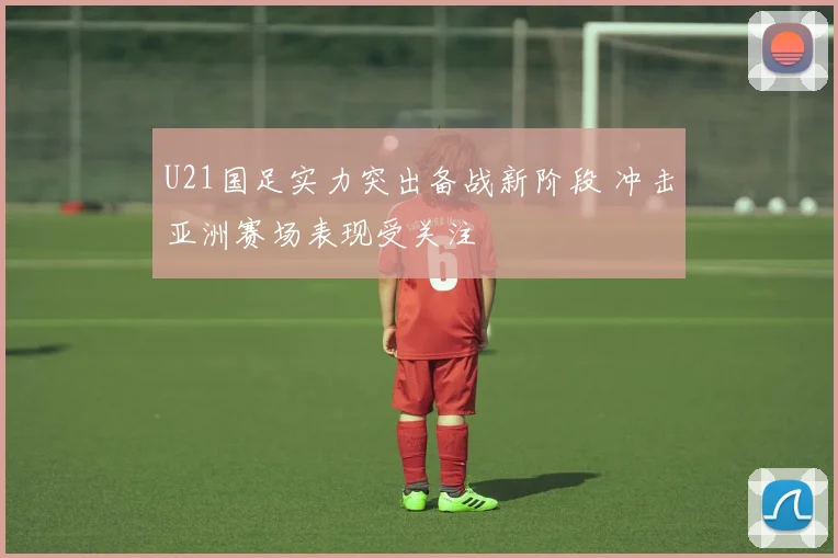 U21国足实力突出备战新阶段 冲击亚洲赛场表现受关注