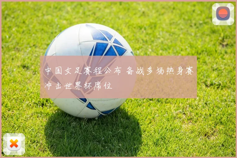 中国女足赛程公布 备战多场热身赛冲击世界杯席位