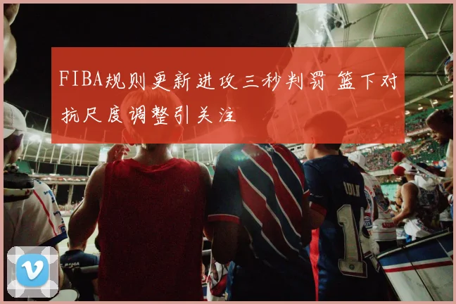 FIBA规则更新进攻三秒判罚 篮下对抗尺度调整引关注