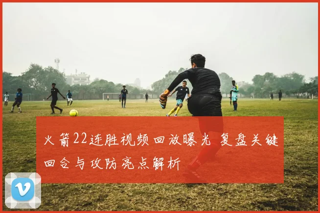 火箭22连胜视频回放曝光 复盘关键回合与攻防亮点解析