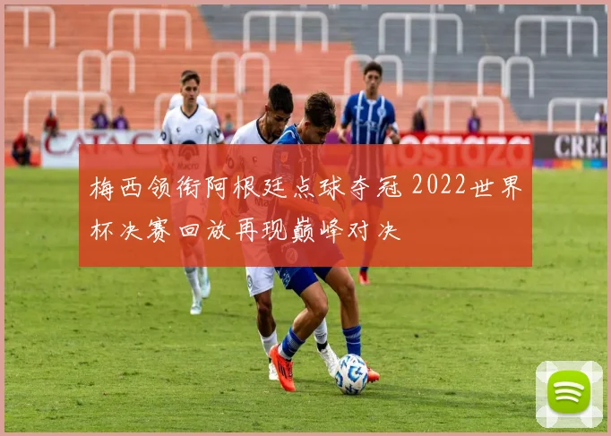 梅西领衔阿根廷点球夺冠 2022世界杯决赛回放再现巅峰对决