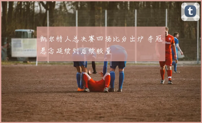 凯尔特人总决赛四场比分出炉 夺冠悬念延续到后续较量