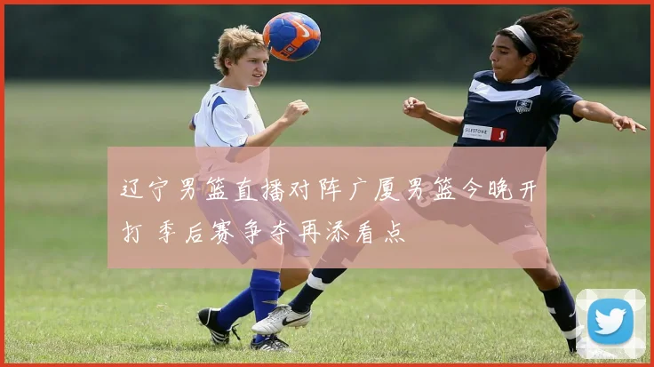 辽宁男篮直播对阵广厦男篮今晚开打 季后赛争夺再添看点