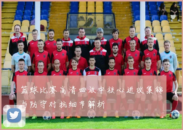 篮球比赛高清回放中核心进攻集锦与防守对抗细节解析