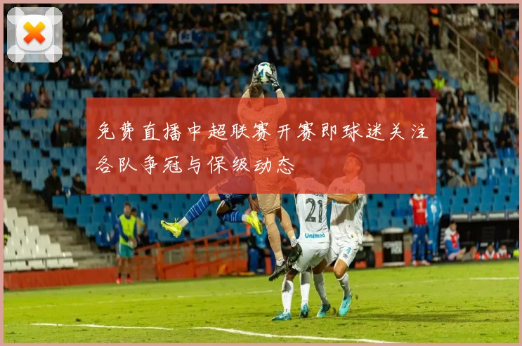 免费直播中超联赛开赛即球迷关注各队争冠与保级动态