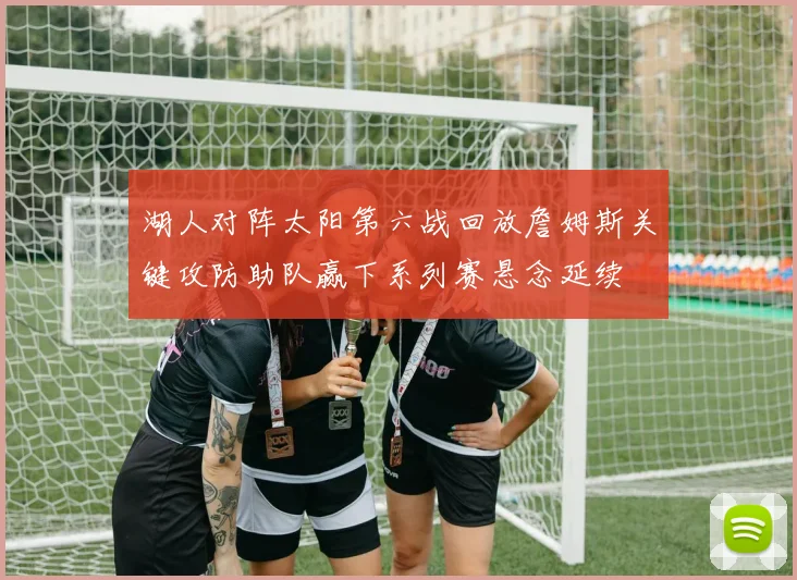 湖人对阵太阳第六战回放詹姆斯关键攻防助队赢下系列赛悬念延续