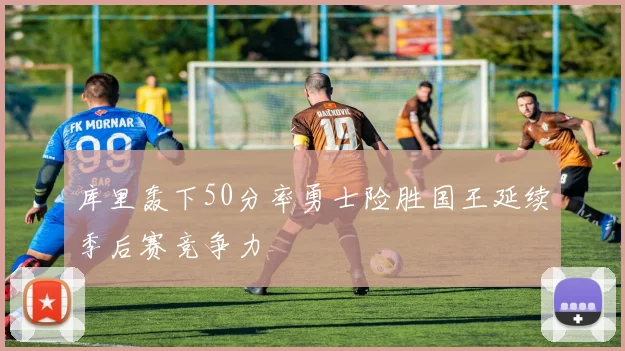 库里轰下50分率勇士险胜国王延续季后赛竞争力
