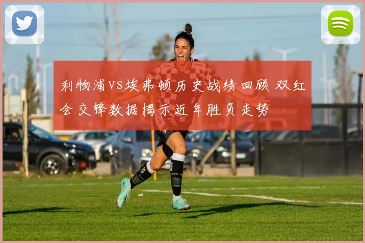 利物浦vs埃弗顿历史战绩回顾 双红会交锋数据揭示近年胜负走势