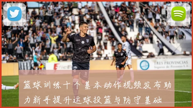 篮球训练十个基本动作视频发布助力新手提升运球投篮与防守基础