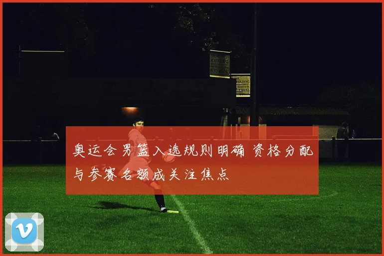 奥运会男篮入选规则明确 资格分配与参赛名额成关注焦点
