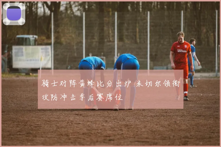 骑士对阵黄蜂比分出炉 米切尔领衔攻防冲击季后赛席位
